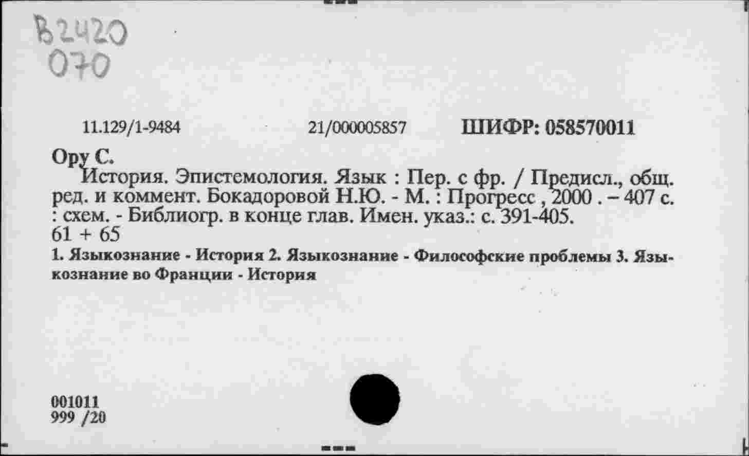 ﻿Ьгчго ото
11.129/1-9484
21/000005857 ШИФР: 058570011
История. Эпистемология. Язык : Пер. с фр. / Предисл., общ. ред. и коммент. Бокадоровой Н.Ю. - М.: Прогресс ,2000 . - 407 с. : схем. - Библиогр. в конце глав. Имен, указ.: с. 391-405.
61 + 65
1. Языкознание - История 2. Языкознание - Философские проблемы 3. Языкознание во Франции - История
001011
999 /20